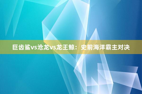 巨齿鲨vs沧龙vs龙王鲸：史前海洋霸主对决