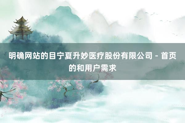 明确网站的目宁夏升妙医疗股份有限公司 - 首页的和用户需求